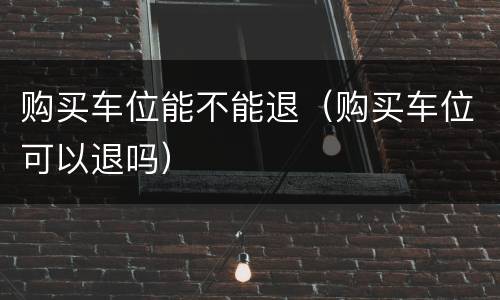 购买车位能不能退（购买车位可以退吗）