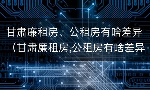 甘肃廉租房、公租房有啥差异（甘肃廉租房,公租房有啥差异嘛）