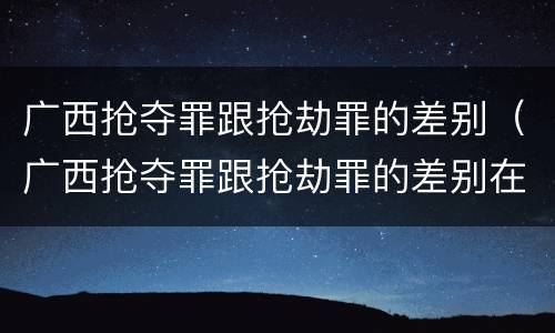 广西抢夺罪跟抢劫罪的差别（广西抢夺罪跟抢劫罪的差别在哪）