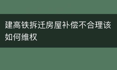 建高铁拆迁房屋补偿不合理该如何维权