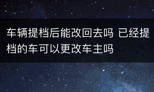 车辆提档后能改回去吗 已经提档的车可以更改车主吗