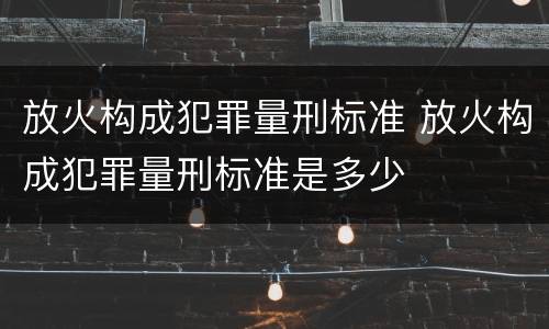 放火构成犯罪量刑标准 放火构成犯罪量刑标准是多少