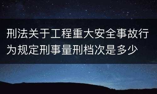 刑法关于工程重大安全事故行为规定刑事量刑档次是多少
