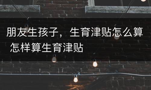 朋友生孩子，生育津贴怎么算 怎样算生育津贴