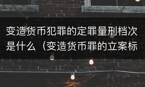 变造货币犯罪的定罪量刑档次是什么（变造货币罪的立案标准）