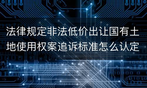 法律规定非法低价出让国有土地使用权案追诉标准怎么认定