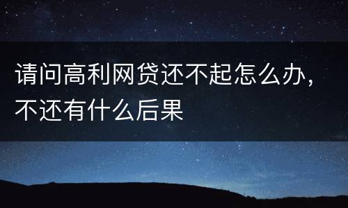 请问高利网贷还不起怎么办，不还有什么后果