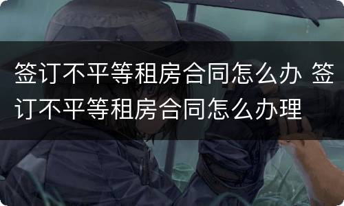 签订不平等租房合同怎么办 签订不平等租房合同怎么办理
