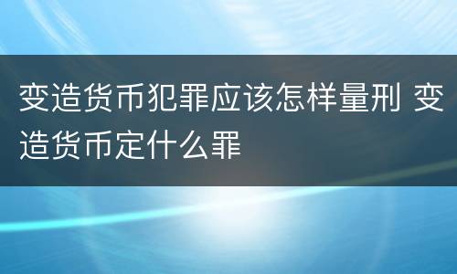 变造货币犯罪应该怎样量刑 变造货币定什么罪