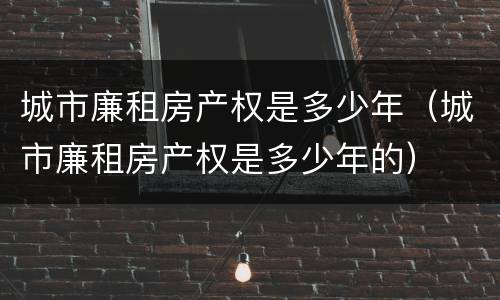 城市廉租房产权是多少年（城市廉租房产权是多少年的）