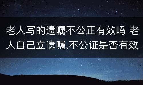 老人写的遗嘱不公正有效吗 老人自己立遗嘱,不公证是否有效?