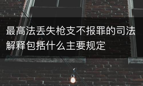 最高法丢失枪支不报罪的司法解释包括什么主要规定