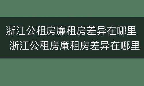 浙江公租房廉租房差异在哪里 浙江公租房廉租房差异在哪里查