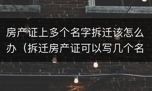 房产证上多个名字拆迁该怎么办（拆迁房产证可以写几个名字）
