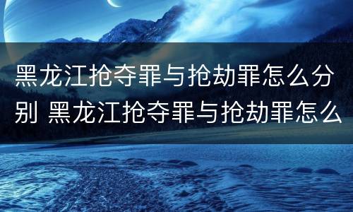 黑龙江抢夺罪与抢劫罪怎么分别 黑龙江抢夺罪与抢劫罪怎么分别认定