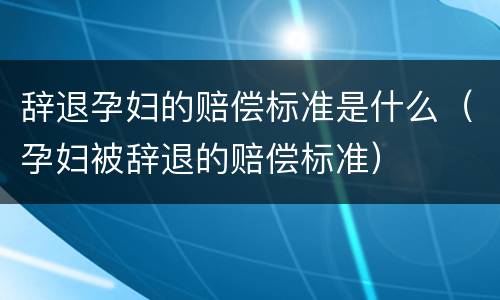 辞退孕妇的赔偿标准是什么（孕妇被辞退的赔偿标准）