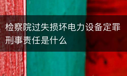 检察院过失损坏电力设备定罪刑事责任是什么