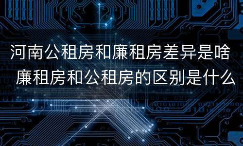 河南公租房和廉租房差异是啥 廉租房和公租房的区别是什么