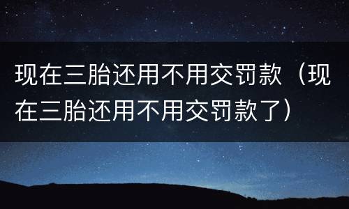 现在三胎还用不用交罚款（现在三胎还用不用交罚款了）