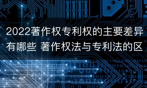 2022著作权专利权的主要差异有哪些 著作权法与专利法的区别
