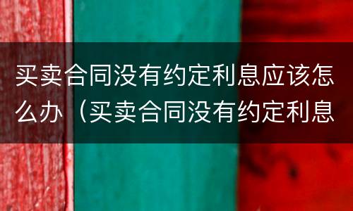 买卖合同没有约定利息应该怎么办（买卖合同没有约定利息 可以主张利息么）