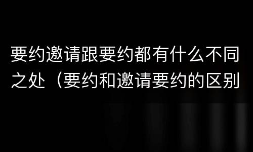 要约邀请跟要约都有什么不同之处（要约和邀请要约的区别）