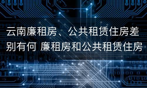 云南廉租房、公共租赁住房差别有何 廉租房和公共租赁住房的区别