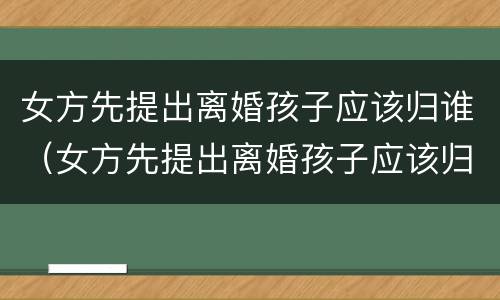 女方先提出离婚孩子应该归谁（女方先提出离婚孩子应该归谁抚养）