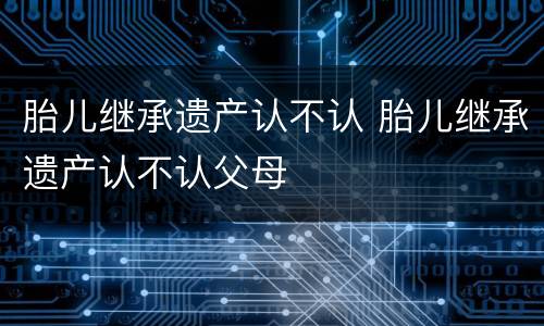 胎儿继承遗产认不认 胎儿继承遗产认不认父母