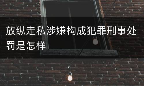 放纵走私涉嫌构成犯罪刑事处罚是怎样