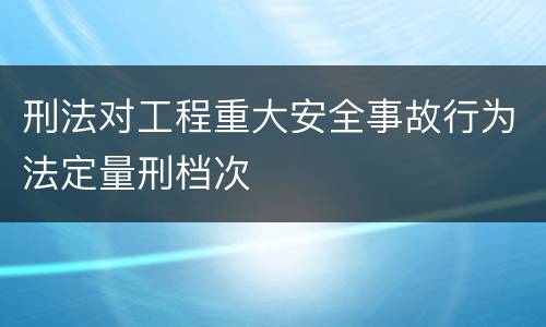 刑法对工程重大安全事故行为法定量刑档次