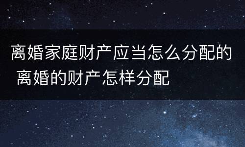 离婚家庭财产应当怎么分配的 离婚的财产怎样分配