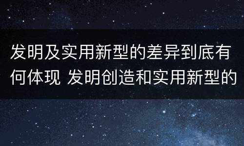 发明及实用新型的差异到底有何体现 发明创造和实用新型的区别