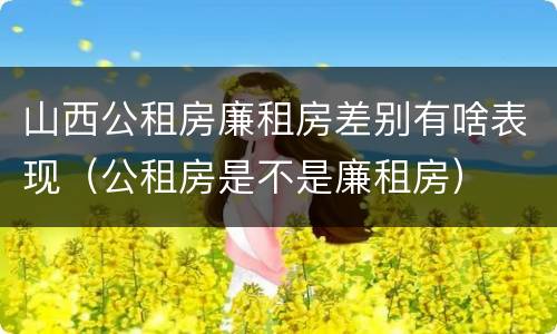 山西公租房廉租房差别有啥表现（公租房是不是廉租房）