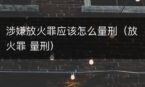 涉嫌放火罪应该怎么量刑（放火罪 量刑）