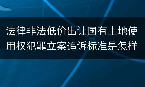 法律非法低价出让国有土地使用权犯罪立案追诉标准是怎样的