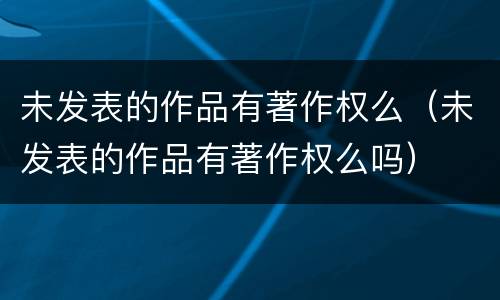 未发表的作品有著作权么（未发表的作品有著作权么吗）