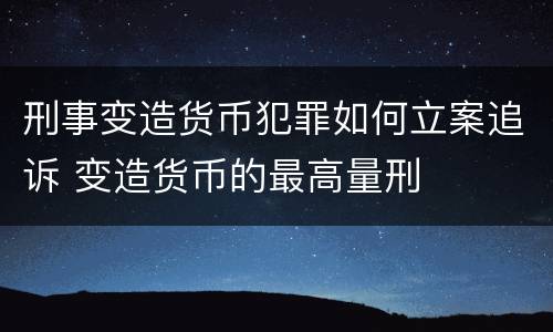刑事变造货币犯罪如何立案追诉 变造货币的最高量刑