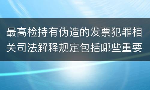最高检持有伪造的发票犯罪相关司法解释规定包括哪些重要内容