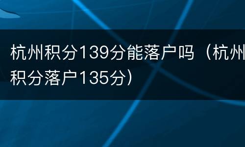 杭州积分139分能落户吗（杭州积分落户135分）