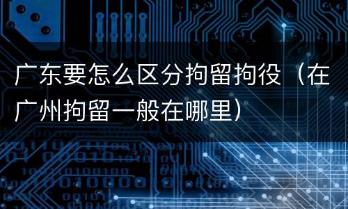 广东要怎么区分拘留拘役（在广州拘留一般在哪里）