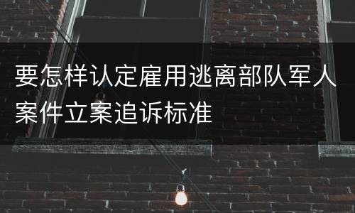 要怎样认定雇用逃离部队军人案件立案追诉标准
