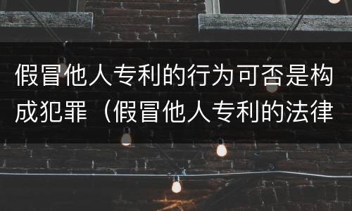 假冒他人专利的行为可否是构成犯罪（假冒他人专利的法律责任）