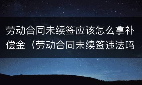 劳动合同未续签应该怎么拿补偿金（劳动合同未续签违法吗）