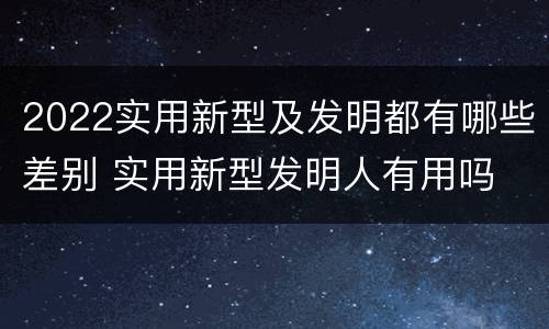 2022实用新型及发明都有哪些差别 实用新型发明人有用吗