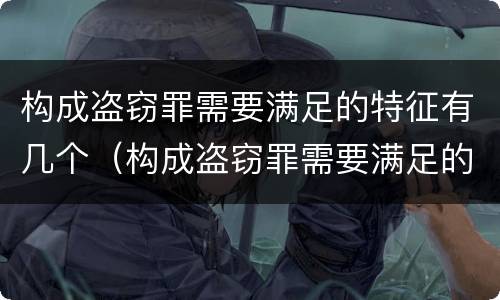 构成盗窃罪需要满足的特征有几个（构成盗窃罪需要满足的特征有几个条件）