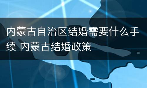 内蒙古自治区结婚需要什么手续 内蒙古结婚政策
