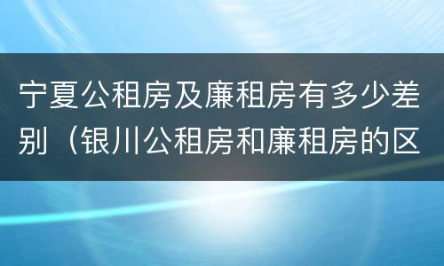 宁夏公租房及廉租房有多少差别（银川公租房和廉租房的区别）