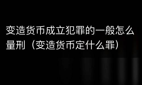 变造货币成立犯罪的一般怎么量刑（变造货币定什么罪）