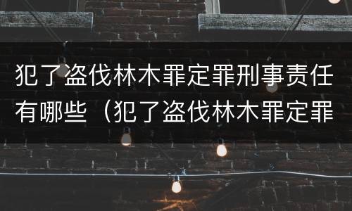 犯了盗伐林木罪定罪刑事责任有哪些（犯了盗伐林木罪定罪刑事责任有哪些规定）